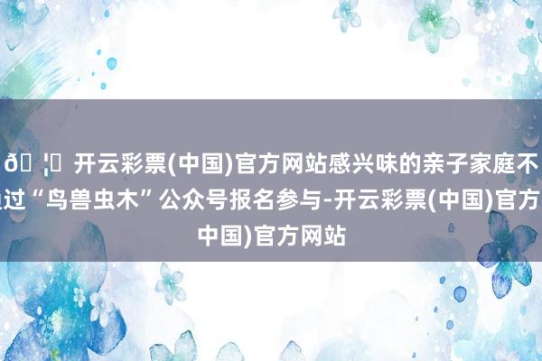 🦄开云彩票(中国)官方网站感兴味的亲子家庭不错通过“鸟兽虫木”公众号报名参与-开云彩票(中国)官方网站