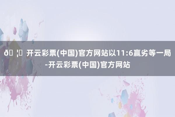 🦄开云彩票(中国)官方网站以11:6赢劣等一局-开云彩票(中国)官方网站