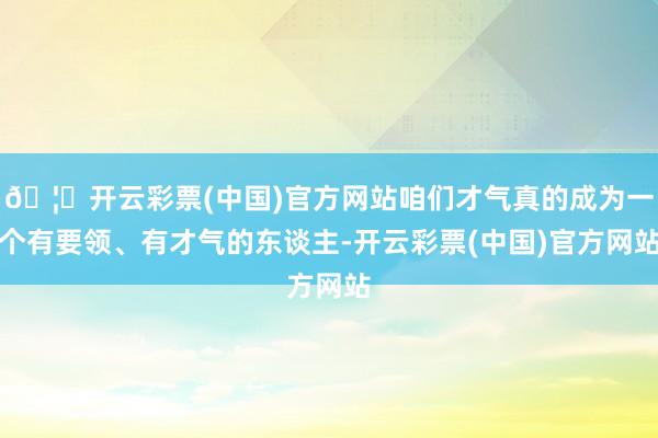 🦄开云彩票(中国)官方网站咱们才气真的成为一个有要领、有才气的东谈主-开云彩票(中国)官方网站