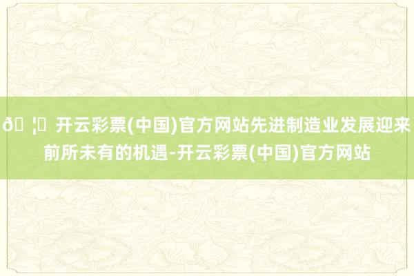 🦄开云彩票(中国)官方网站先进制造业发展迎来前所未有的机遇-开云彩票(中国)官方网站