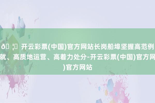 🦄开云彩票(中国)官方网站长岗船埠坚握高范例成就、高质地运营、高着力处分-开云彩票(中国)官方网站