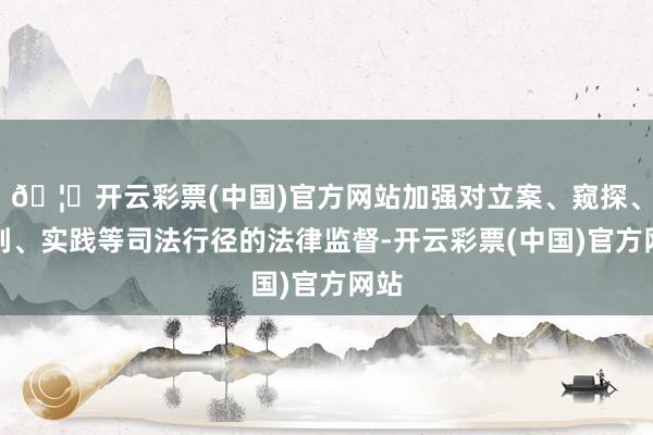 🦄开云彩票(中国)官方网站加强对立案、窥探、审判、实践等司法行径的法律监督-开云彩票(中国)官方网站