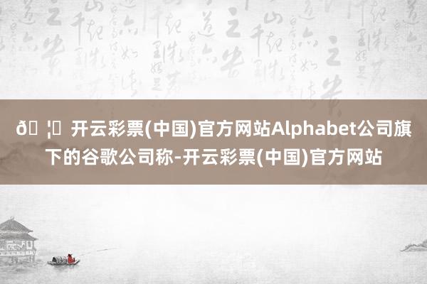 🦄开云彩票(中国)官方网站Alphabet公司旗下的谷歌公司称-开云彩票(中国)官方网站