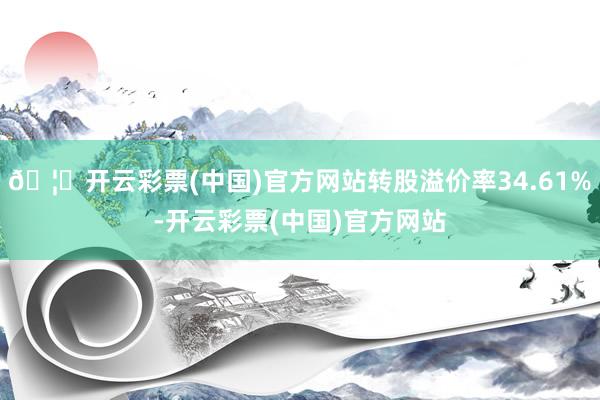 🦄开云彩票(中国)官方网站转股溢价率34.61%-开云彩票(中国)官方网站