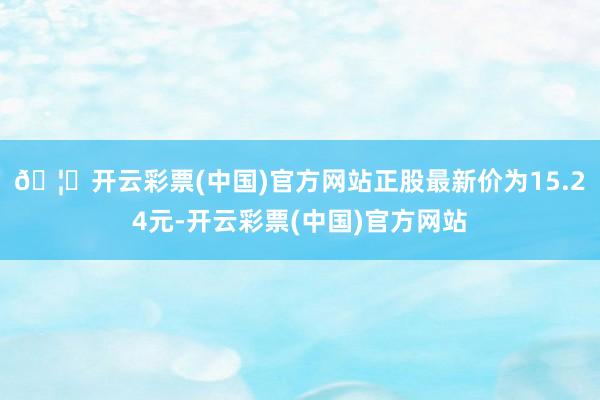 🦄开云彩票(中国)官方网站正股最新价为15.24元-开云彩票(中国)官方网站