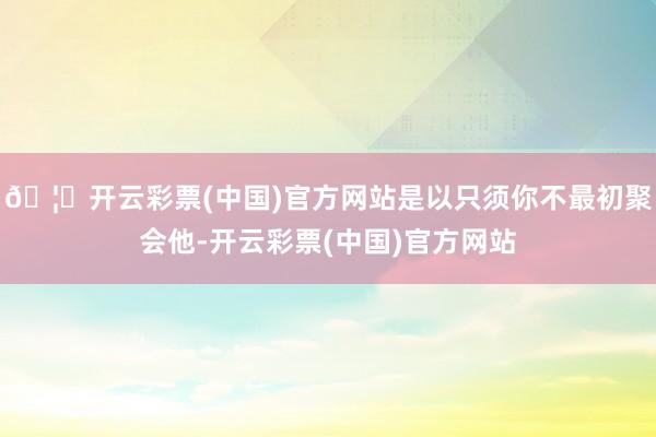 🦄开云彩票(中国)官方网站是以只须你不最初聚会他-开云彩票(中国)官方网站