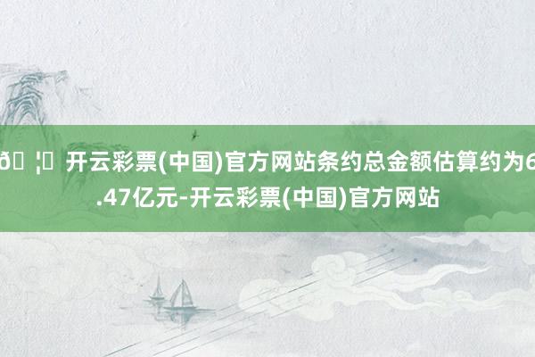 🦄开云彩票(中国)官方网站条约总金额估算约为6.47亿元-开云彩票(中国)官方网站