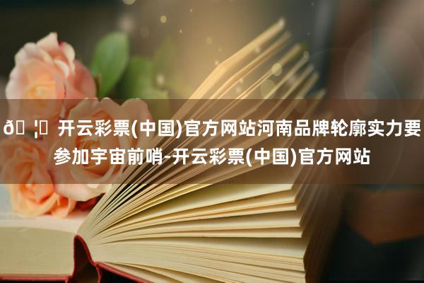 🦄开云彩票(中国)官方网站河南品牌轮廓实力要参加宇宙前哨-开云彩票(中国)官方网站