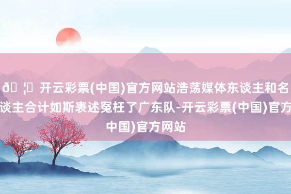 🦄开云彩票(中国)官方网站浩荡媒体东谈主和名嘴东谈主合计如斯表述冤枉了广东队-开云彩票(中国)官方网站