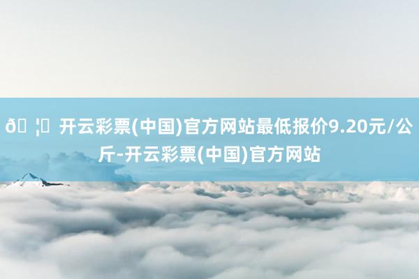 🦄开云彩票(中国)官方网站最低报价9.20元/公斤-开云彩票(中国)官方网站