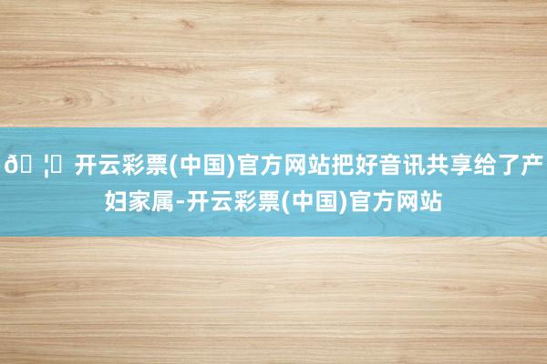 🦄开云彩票(中国)官方网站把好音讯共享给了产妇家属-开云彩票(中国)官方网站