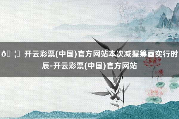 🦄开云彩票(中国)官方网站本次减握筹画实行时辰-开云彩票(中国)官方网站