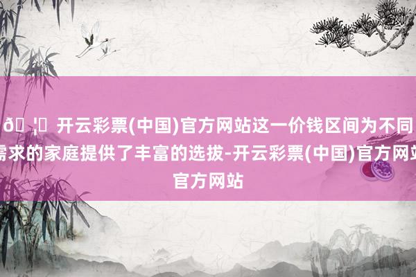 🦄开云彩票(中国)官方网站这一价钱区间为不同需求的家庭提供了丰富的选拔-开云彩票(中国)官方网站