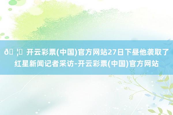 🦄开云彩票(中国)官方网站27日下昼他袭取了红星新闻记者采访-开云彩票(中国)官方网站