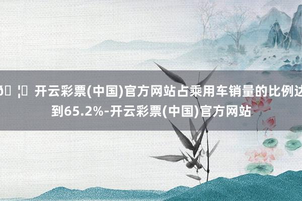 🦄开云彩票(中国)官方网站占乘用车销量的比例达到65.2%-开云彩票(中国)官方网站