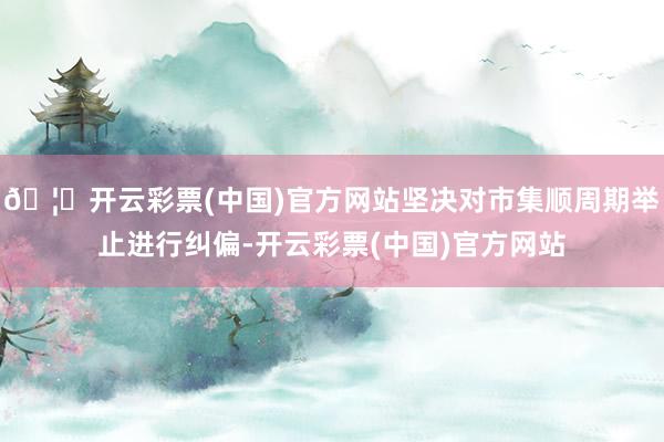 🦄开云彩票(中国)官方网站坚决对市集顺周期举止进行纠偏-开云彩票(中国)官方网站