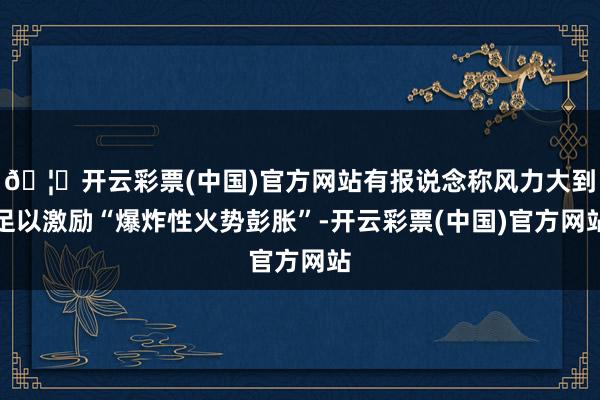 🦄开云彩票(中国)官方网站有报说念称风力大到足以激励“爆炸性火势彭胀”-开云彩票(中国)官方网站