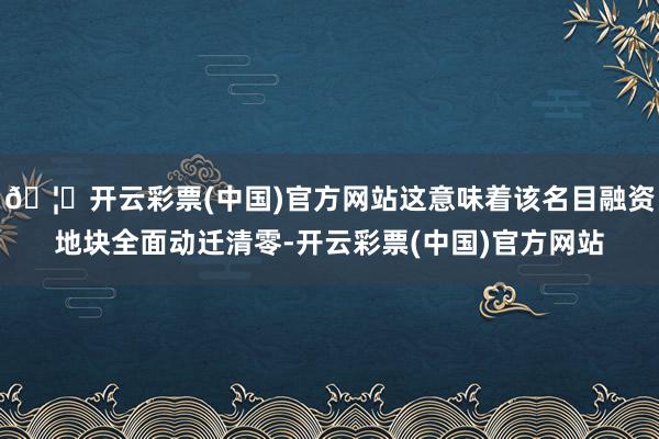 🦄开云彩票(中国)官方网站这意味着该名目融资地块全面动迁清零-开云彩票(中国)官方网站