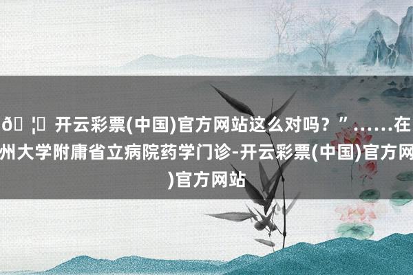 🦄开云彩票(中国)官方网站这么对吗？”……在福州大学附庸省立病院药学门诊-开云彩票(中国)官方网站