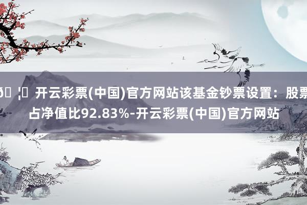 🦄开云彩票(中国)官方网站该基金钞票设置：股票占净值比92.83%-开云彩票(中国)官方网站