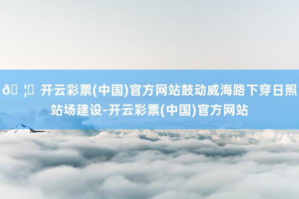 🦄开云彩票(中国)官方网站鼓动威海路下穿日照站场建设-开云彩票(中国)官方网站