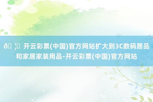 🦄开云彩票(中国)官方网站扩大到3C数码居品和家居家装用品-开云彩票(中国)官方网站