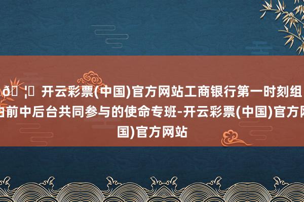 🦄开云彩票(中国)官方网站工商银行第一时刻组建由前中后台共同参与的使命专班-开云彩票(中国)官方网站