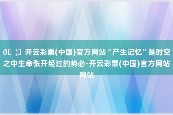 🦄开云彩票(中国)官方网站“产生记忆”是时空之中生命张开经过的势必-开云彩票(中国)官方网站