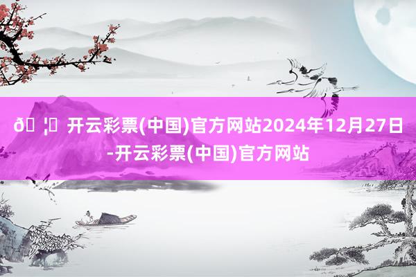 🦄开云彩票(中国)官方网站2024年12月27日-开云彩票(中国)官方网站