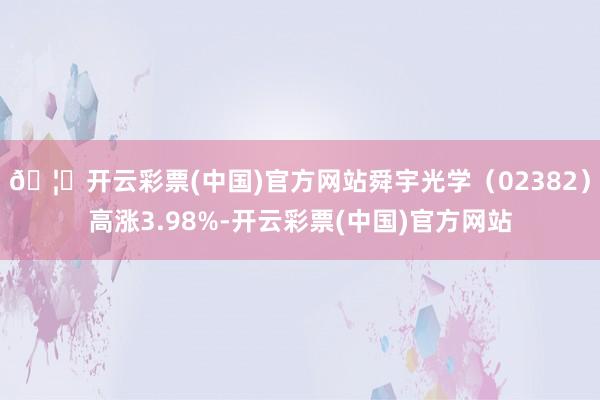 🦄开云彩票(中国)官方网站舜宇光学（02382）高涨3.98%-开云彩票(中国)官方网站