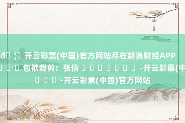 🦄开云彩票(中国)官方网站尽在新浪财经APP            						包袱裁剪：张倩 							-开云彩票(中国)官方网站