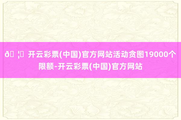 🦄开云彩票(中国)官方网站活动贪图19000个限额-开云彩票(中国)官方网站