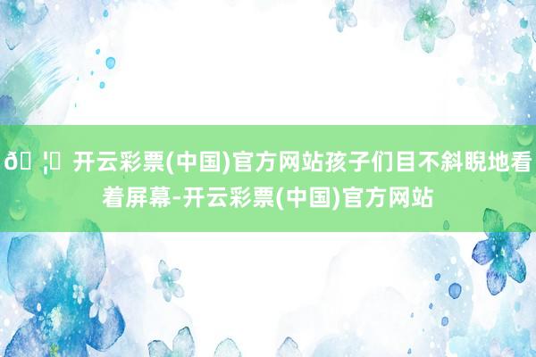 🦄开云彩票(中国)官方网站孩子们目不斜睨地看着屏幕-开云彩票(中国)官方网站