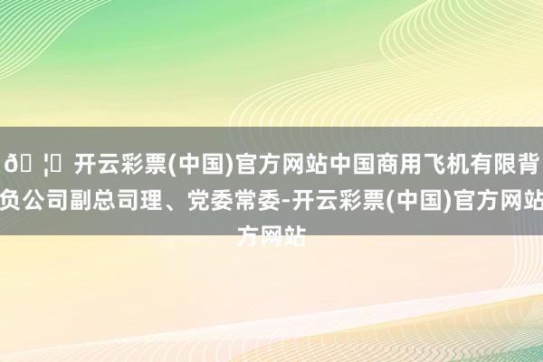 🦄开云彩票(中国)官方网站中国商用飞机有限背负公司副总司理、党委常委-开云彩票(中国)官方网站