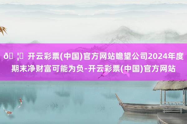 🦄开云彩票(中国)官方网站瞻望公司2024年度期末净财富可能为负-开云彩票(中国)官方网站