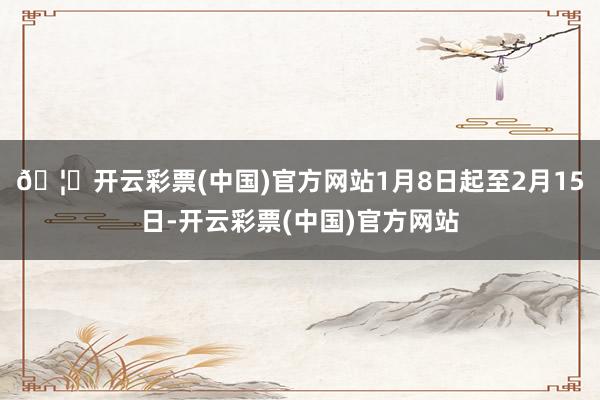 🦄开云彩票(中国)官方网站1月8日起至2月15日-开云彩票(中国)官方网站