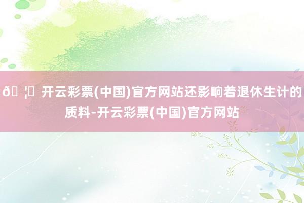 🦄开云彩票(中国)官方网站还影响着退休生计的质料-开云彩票(中国)官方网站