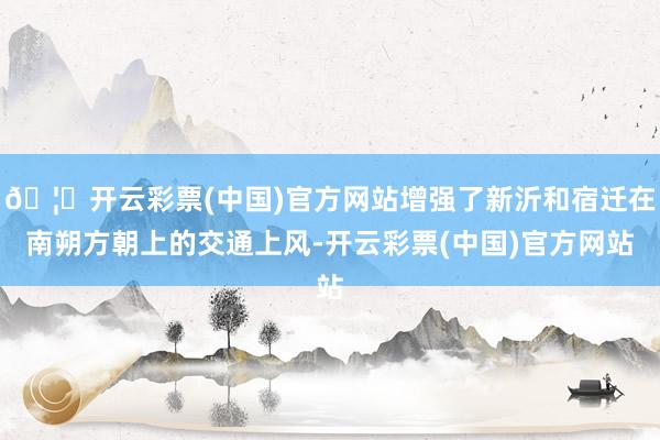 🦄开云彩票(中国)官方网站增强了新沂和宿迁在南朔方朝上的交通上风-开云彩票(中国)官方网站