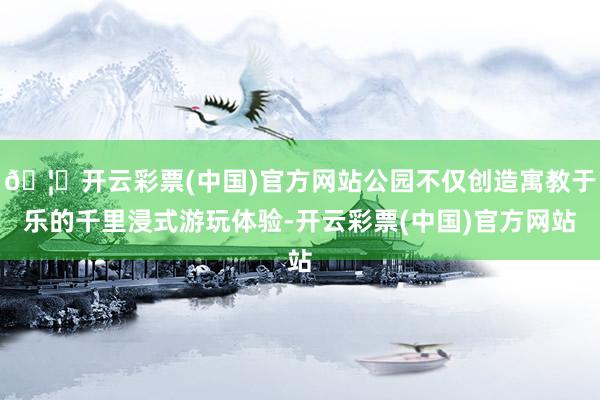 🦄开云彩票(中国)官方网站公园不仅创造寓教于乐的千里浸式游玩体验-开云彩票(中国)官方网站