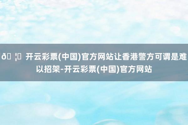 🦄开云彩票(中国)官方网站让香港警方可谓是难以招架-开云彩票(中国)官方网站