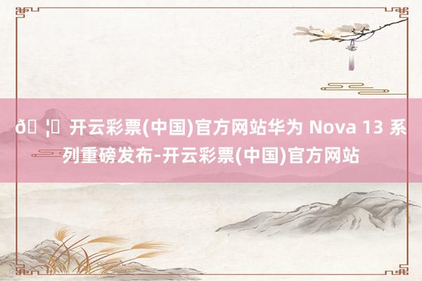 🦄开云彩票(中国)官方网站华为 Nova 13 系列重磅发布-开云彩票(中国)官方网站