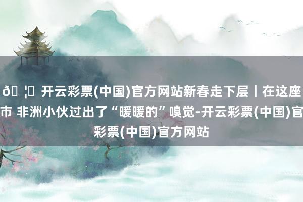 🦄开云彩票(中国)官方网站新春走下层丨在这座东北城市 非洲小伙过出了“暖暖的”嗅觉-开云彩票(中国)官方网站