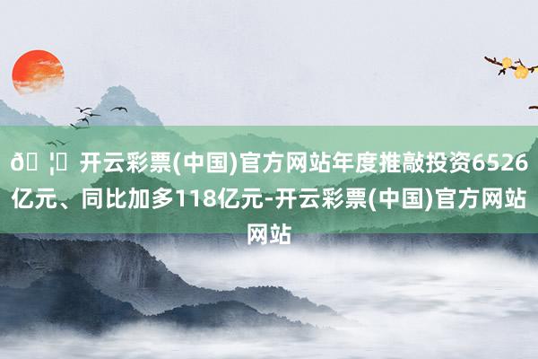 🦄开云彩票(中国)官方网站年度推敲投资6526亿元、同比加多118亿元-开云彩票(中国)官方网站