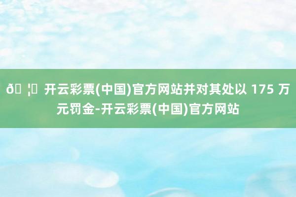 🦄开云彩票(中国)官方网站并对其处以 175 万元罚金-开云彩票(中国)官方网站