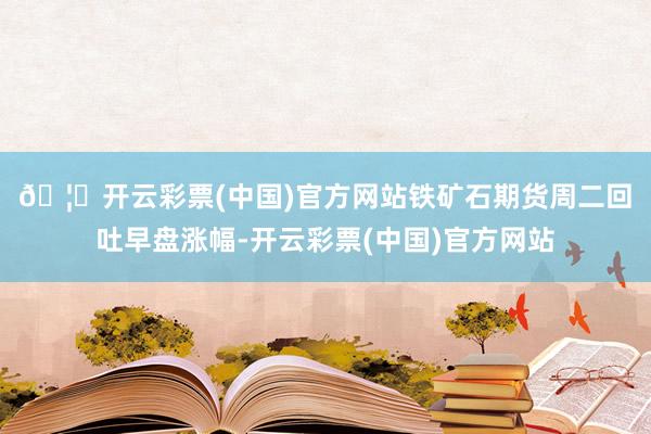 🦄开云彩票(中国)官方网站　　铁矿石期货周二回吐早盘涨幅-开云彩票(中国)官方网站