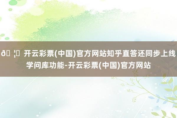 🦄开云彩票(中国)官方网站知乎直答还同步上线学问库功能-开云彩票(中国)官方网站