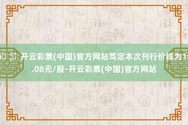 🦄开云彩票(中国)官方网站笃定本次刊行价钱为19.08元/股-开云彩票(中国)官方网站