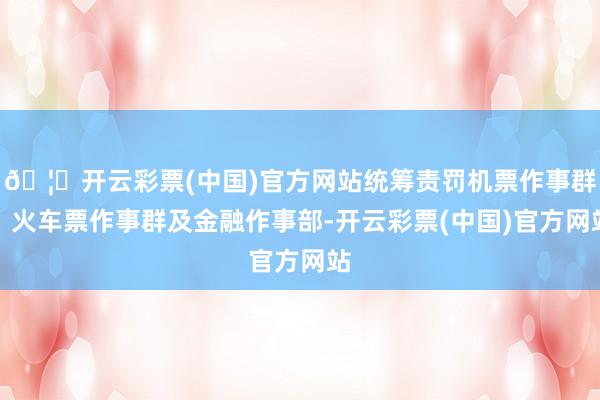 🦄开云彩票(中国)官方网站统筹责罚机票作事群、火车票作事群及金融作事部-开云彩票(中国)官方网站