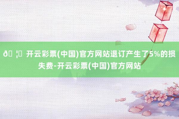 🦄开云彩票(中国)官方网站退订产生了5%的损失费-开云彩票(中国)官方网站