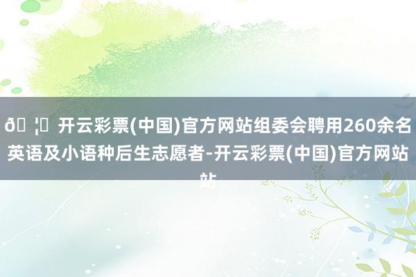 🦄开云彩票(中国)官方网站组委会聘用260余名英语及小语种后生志愿者-开云彩票(中国)官方网站